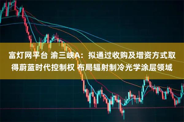 富灯网平台 渝三峡A:拟通过收购及增资方式取得蔚蓝时代控制权 布局辐射制冷光学涂层领域