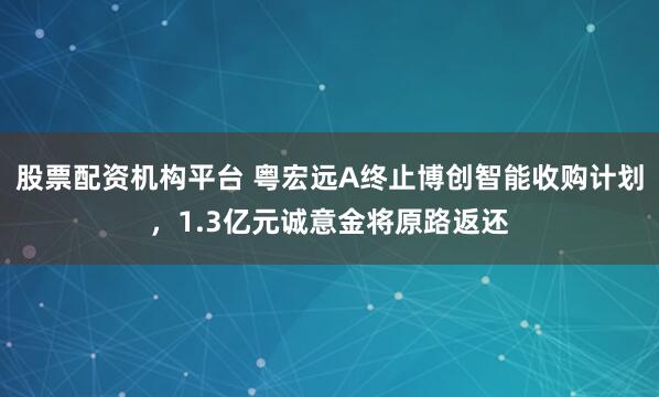股票配资机构平台 粤宏远A终止博创智能收购计划，1.3亿元诚意金将原路返还