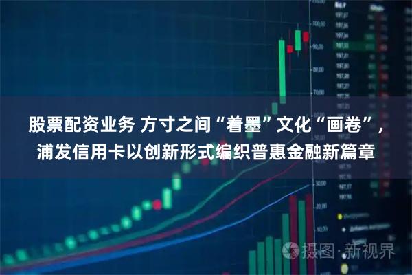 股票配资业务 方寸之间“着墨”文化“画卷”，浦发信用卡以创新形式编织普惠金融新篇章
