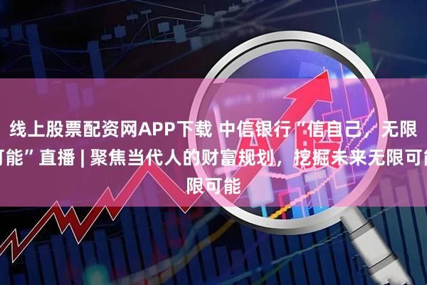 线上股票配资网APP下载 中信银行“信自己,无限可能”直播 | 聚焦当代人的财富规划,挖掘未来无限可能