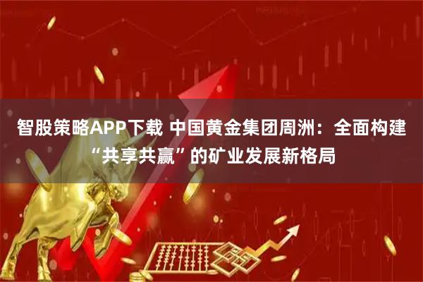 智股策略APP下载 中国黄金集团周洲:全面构建“共享共赢”的矿业发展新格局