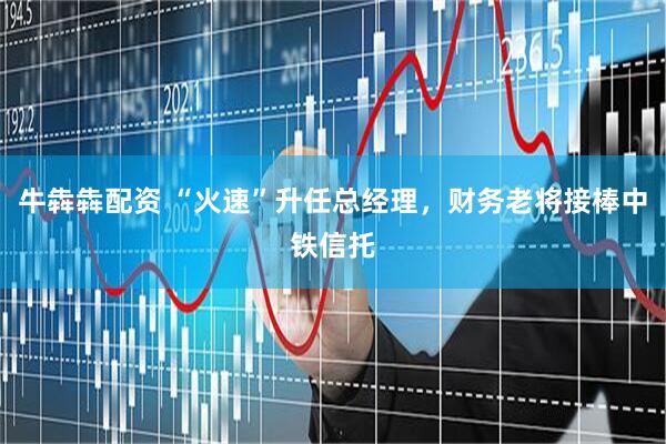 牛犇犇配资 “火速”升任总经理,财务老将接棒中铁信托