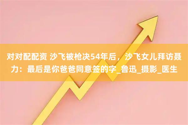 对对配配资 沙飞被枪决54年后,沙飞女儿拜访聂力:最后是你爸爸同意签的字_鲁迅_摄影_医生