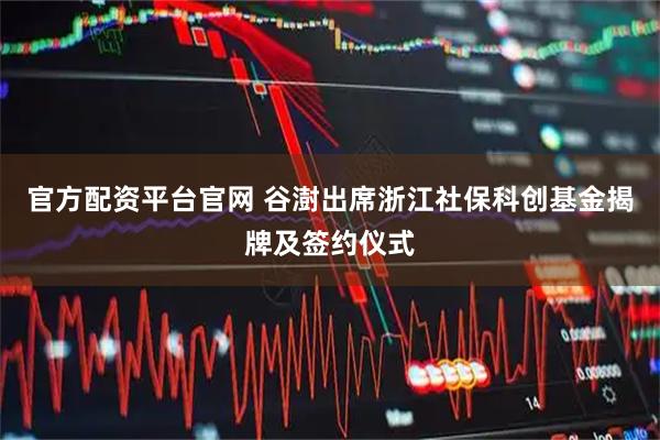 官方配资平台官网 谷澍出席浙江社保科创基金揭牌及签约仪式