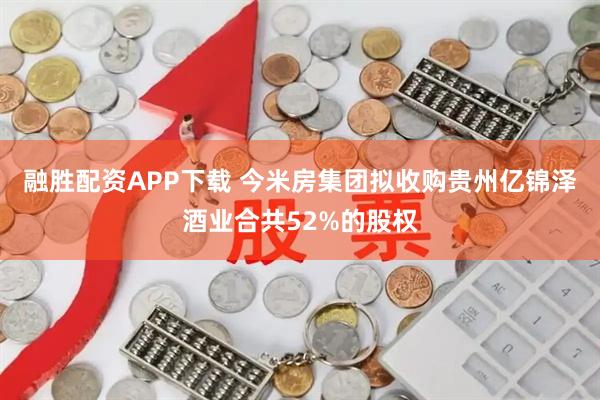 融胜配资APP下载 今米房集团拟收购贵州亿锦泽酒业合共52%的股权