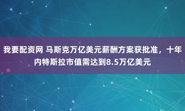 我要配资网 马斯克万亿美元薪酬方案获批准,十年内特斯拉市值需达到8.5万亿美元