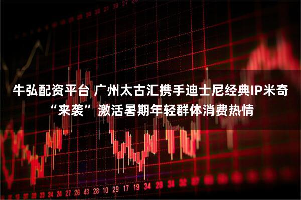 牛弘配资平台 广州太古汇携手迪士尼经典IP米奇“来袭” 激活暑期年轻群体消费热情