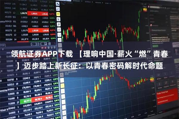 领航证券APP下载 【理响中国·薪火“燃”青春】迈步踏上新长征：以青春密码解时代命题