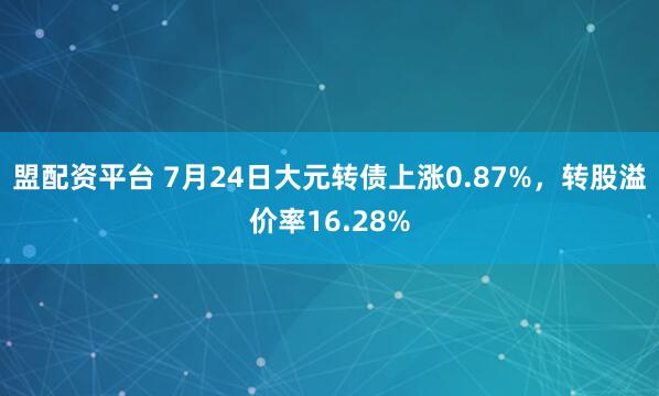 盟配资平台 7月24日大元转债上涨0.87%,转股溢价率16.28%