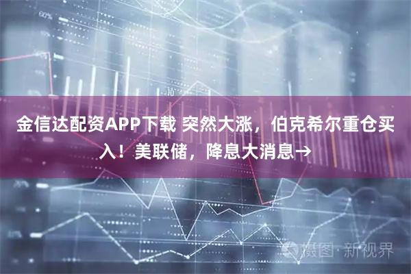 金信达配资APP下载 突然大涨,伯克希尔重仓买入!美联储,降息大消息→