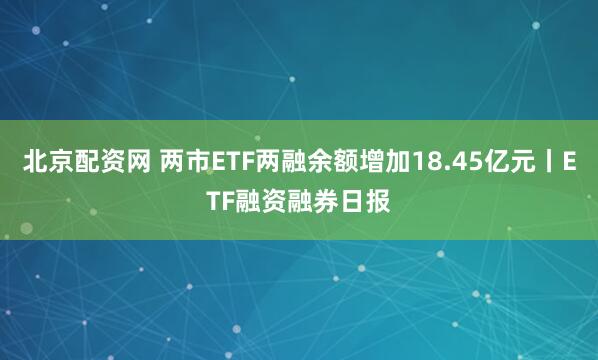 北京配资网 两市ETF两融余额增加18.45亿元丨ETF融资融券日报