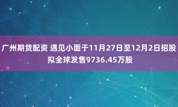 广州期货配资 遇见小面于11月27日至12月2日招股 拟全球发售9736.45万股