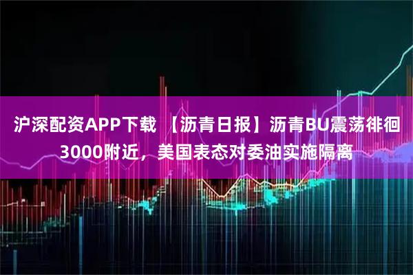 沪深配资APP下载 【沥青日报】沥青BU震荡徘徊3000附近，美国表态对委油实施隔离