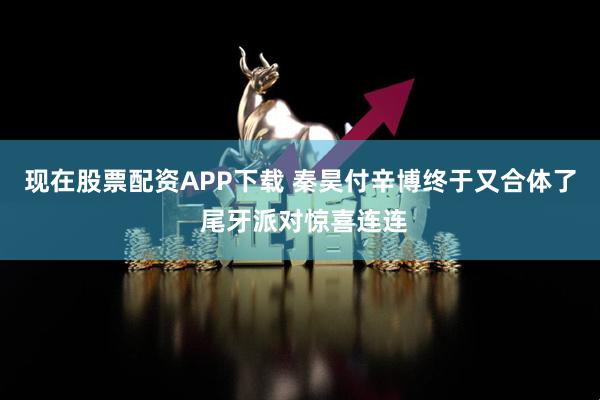 现在股票配资APP下载 秦昊付辛博终于又合体了 尾牙派对惊喜连连