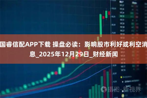 国睿信配APP下载 操盘必读:影响股市利好或利空消息_2025年12月29日_财经新闻