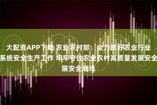大配资APP下载 农业农村部:全力抓好农业行业和部系统安全生产工作 牢牢守住农业农村高质量发展安全底线