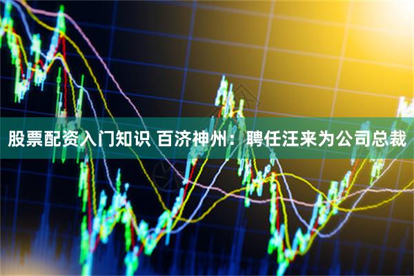 股票配资入门知识 百济神州：聘任汪来为公司总裁