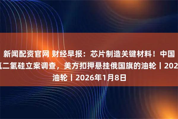 新闻配资官网 财经早报：芯片制造关键材料！中国对日本二氯二氢硅立案调查，美方扣押悬挂俄国旗的油轮丨2026年1月8日