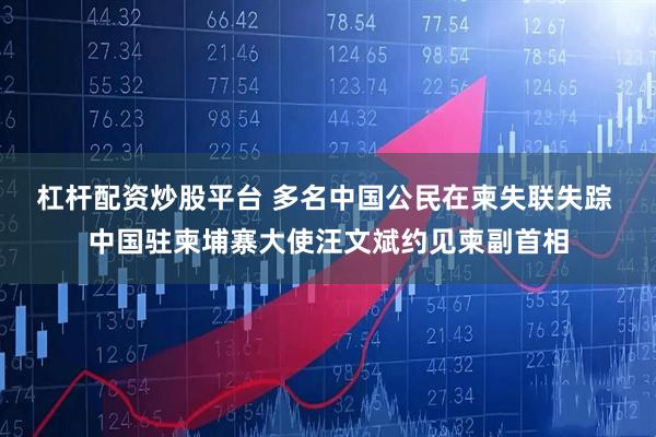 杠杆配资炒股平台 多名中国公民在柬失联失踪 中国驻柬埔寨大使汪文斌约见柬副首相