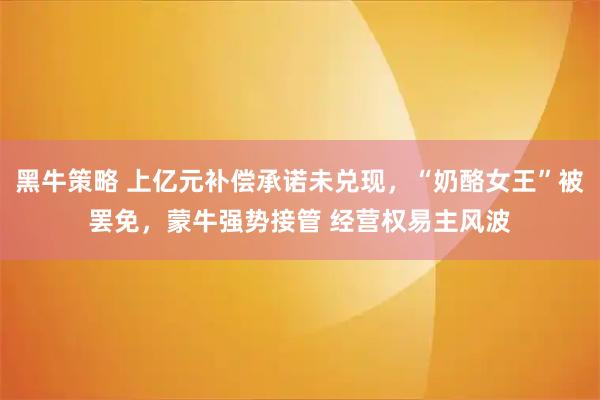 黑牛策略 上亿元补偿承诺未兑现，“奶酪女王”被罢免，蒙牛强势接管 经营权易主风波