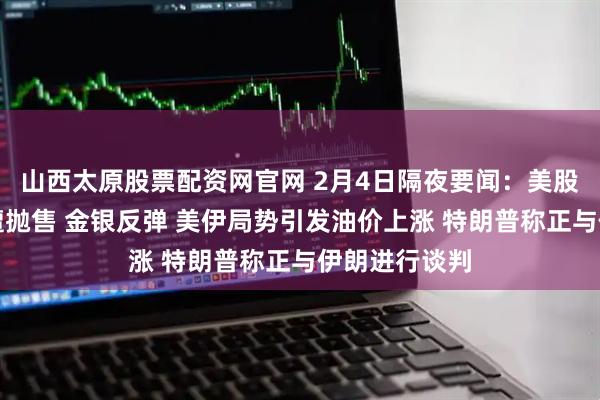 山西太原股票配资网官网 2月4日隔夜要闻：美股收跌科技股遭抛售 金银反弹 美伊局势引发油价上涨 特朗普称正与伊朗进行谈判