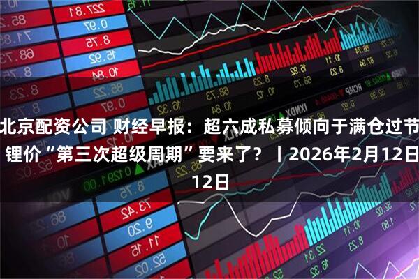 北京配资公司 财经早报：超六成私募倾向于满仓过节 锂价“第三次超级周期”要来了？丨2026年2月12日
