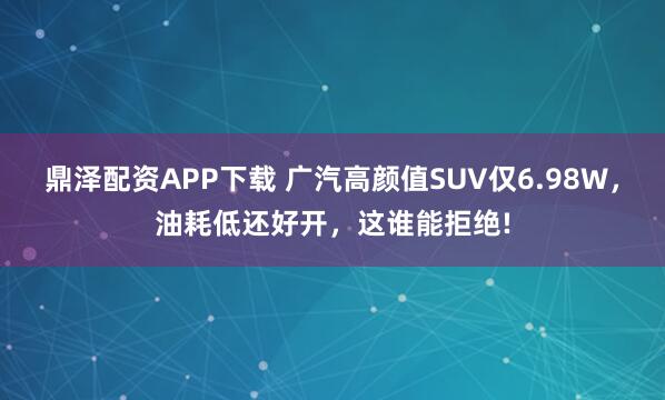 鼎泽配资APP下载 广汽高颜值SUV仅6.98W,油耗低还好开,这谁能拒绝!