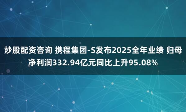 炒股配资咨询 携程集团-S发布2025全年业绩 归母净利润332.94亿元同比上升95.08%