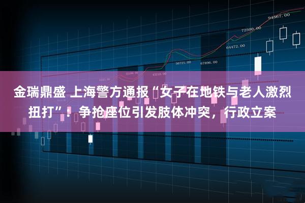 金瑞鼎盛 上海警方通报“女子在地铁与老人激烈扭打”：争抢座位引发肢体冲突，行政立案