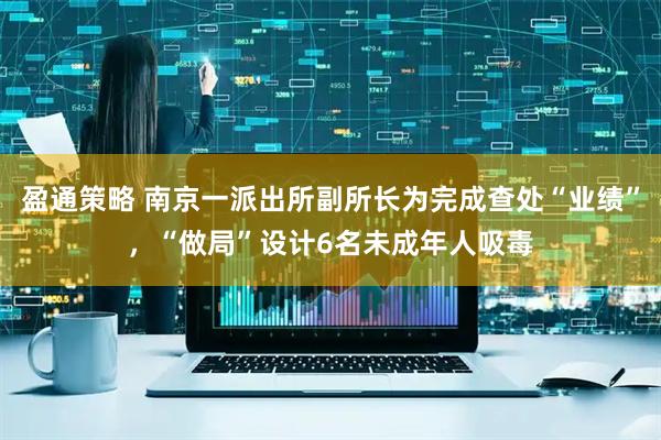 盈通策略 南京一派出所副所长为完成查处“业绩”，“做局”设计6名未成年人吸毒